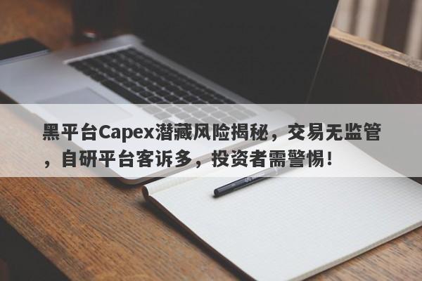 黑平台Capex潜藏风险揭秘，交易无监管，自研平台客诉多，投资者需警惕！