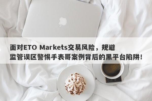 面对ETO Markets交易风险，规避监管误区警惕手表哥案例背后的黑平台陷阱！