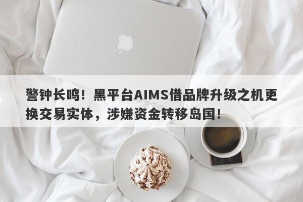 警钟长鸣！黑平台AIMS借品牌升级之机更换交易实体，涉嫌资金转移岛国！