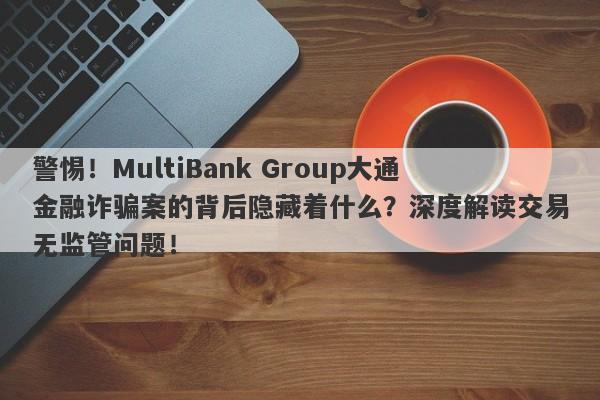 警惕！MultiBank Group大通金融诈骗案的背后隐藏着什么？深度解读交易无监管问题！