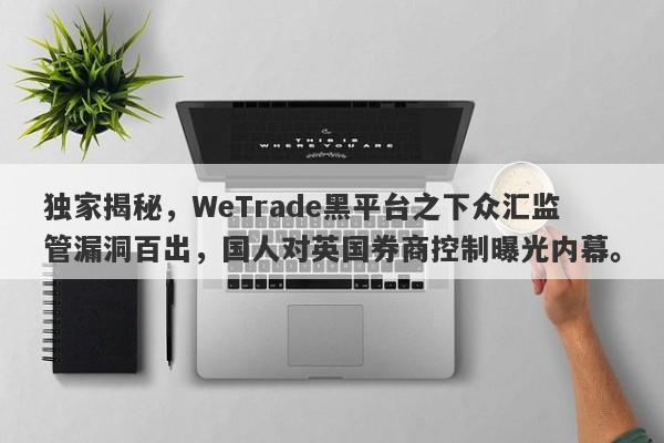 独家揭秘，WeTrade黑平台之下众汇监管漏洞百出，国人对英国券商控制曝光内幕。