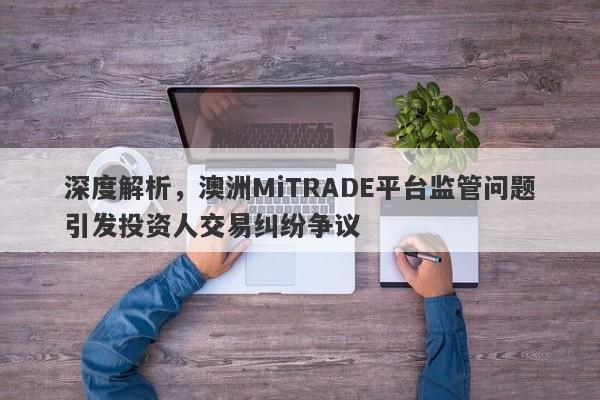 深度解析，澳洲MiTRADE平台监管问题引发投资人交易纠纷争议