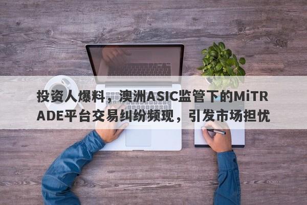 投资人爆料，澳洲ASIC监管下的MiTRADE平台交易纠纷频现，引发市场担忧