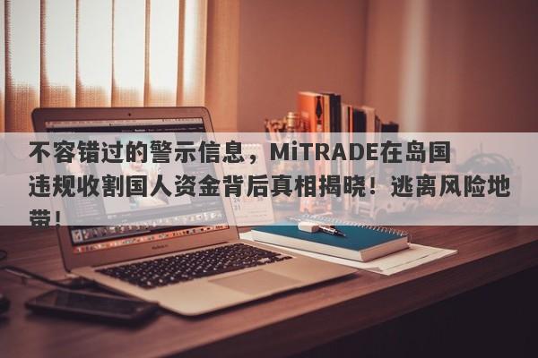 不容错过的警示信息，MiTRADE在岛国违规收割国人资金背后真相揭晓！逃离风险地带！