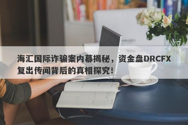 海汇国际诈骗案内幕揭秘，资金盘DRCFX复出传闻背后的真相探究！