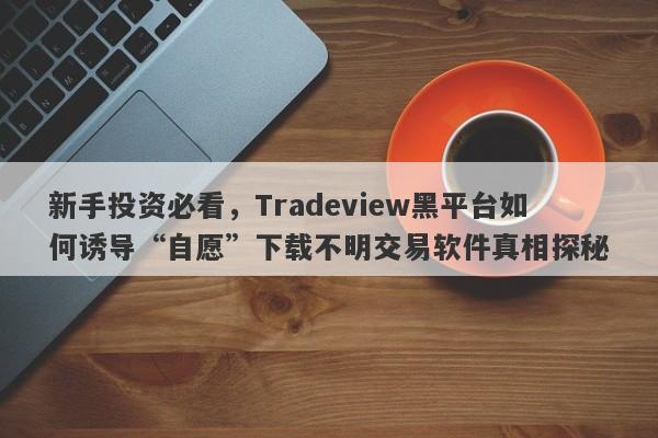 新手投资必看，Tradeview黑平台如何诱导“自愿”下载不明交易软件真相探秘