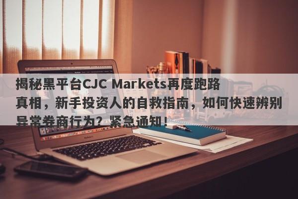 揭秘黑平台CJC Markets再度跑路真相，新手投资人的自救指南，如何快速辨别异常券商行为？紧急通知！