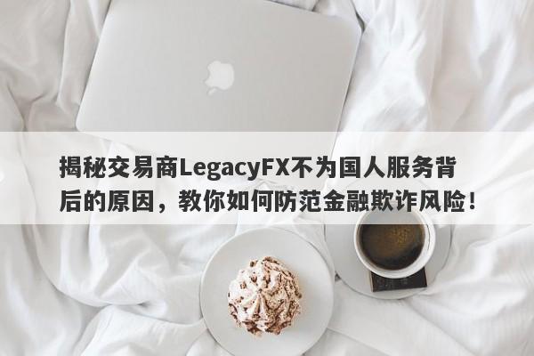 揭秘交易商LegacyFX不为国人服务背后的原因，教你如何防范金融欺诈风险！