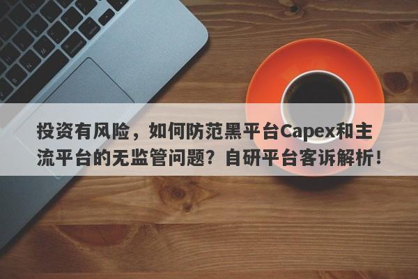 投资有风险，如何防范黑平台Capex和主流平台的无监管问题？自研平台客诉解析！