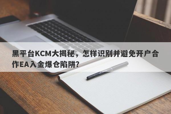 黑平台KCM大揭秘，怎样识别并避免开户合作EA入金爆仓陷阱？