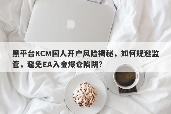 黑平台KCM国人开户风险揭秘，如何规避监管，避免EA入金爆仓陷阱？