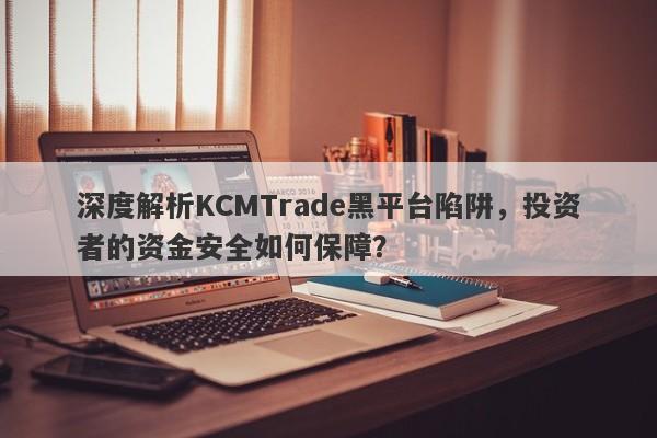 深度解析KCMTrade黑平台陷阱，投资者的资金安全如何保障？