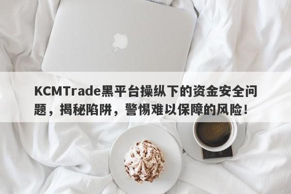 KCMTrade黑平台操纵下的资金安全问题，揭秘陷阱，警惕难以保障的风险！