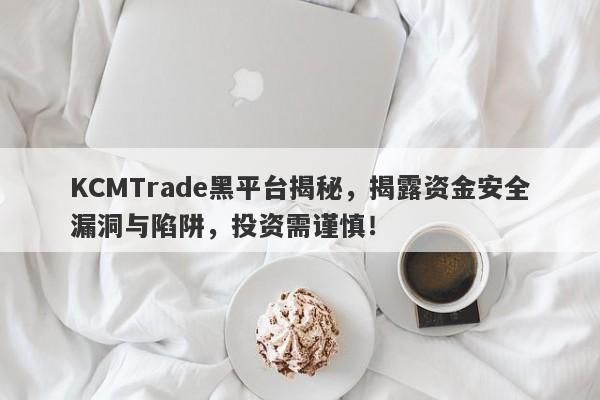 KCMTrade黑平台揭秘，揭露资金安全漏洞与陷阱，投资需谨慎！