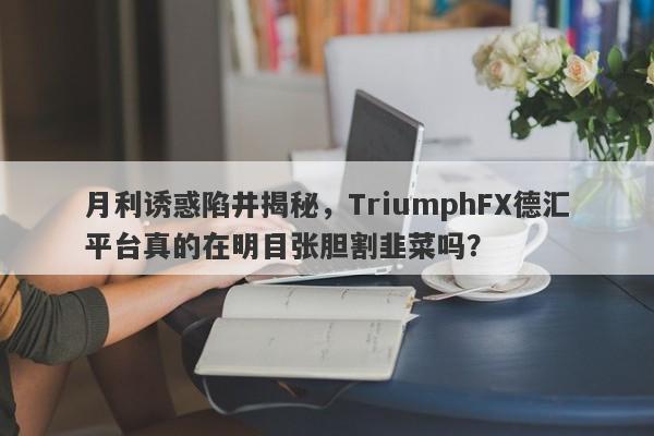 月利诱惑陷井揭秘，TriumphFX德汇平台真的在明目张胆割韭菜吗？