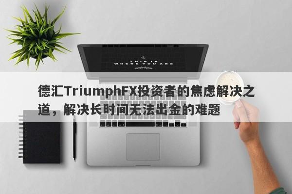 德汇TriumphFX投资者的焦虑解决之道，解决长时间无法出金的难题