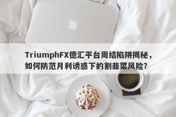 TriumphFX德汇平台周结陷阱揭秘，如何防范月利诱惑下的割韭菜风险？