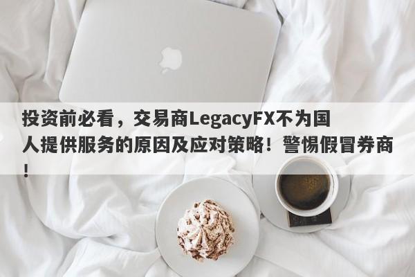 投资前必看，交易商LegacyFX不为国人提供服务的原因及应对策略！警惕假冒券商！