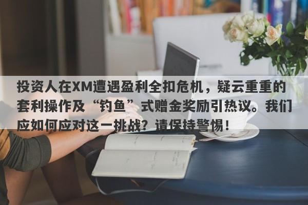 投资人在XM遭遇盈利全扣危机，疑云重重的套利操作及“钓鱼”式赠金奖励引热议。我们应如何应对这一挑战？请保持警惕！