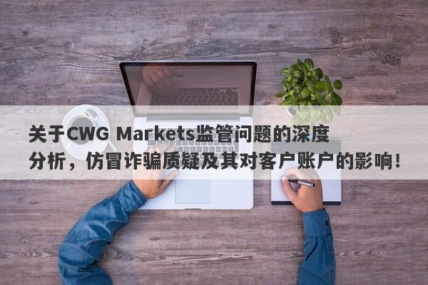 关于CWG Markets监管问题的深度分析，仿冒诈骗质疑及其对客户账户的影响！