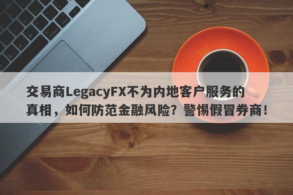 交易商LegacyFX不为内地客户服务的真相，如何防范金融风险？警惕假冒券商！