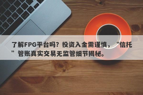 了解FPG平台吗？投资入金需谨慎，“信托”管账真实交易无监管细节揭秘。