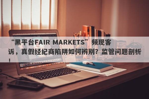 “黑平台FAIR MARKETS”频现客诉，真假经纪商陷阱如何辨别？监管问题剖析！