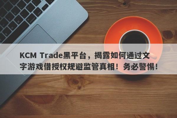 KCM Trade黑平台，揭露如何通过文字游戏借授权规避监管真相！务必警惕！