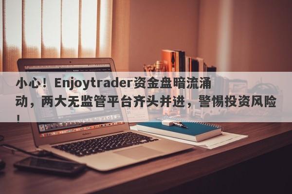 小心！Enjoytrader资金盘暗流涌动，两大无监管平台齐头并进，警惕投资风险！