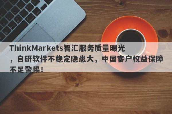 ThinkMarkets智汇服务质量曝光，自研软件不稳定隐患大，中国客户权益保障不足警惕！