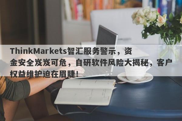 ThinkMarkets智汇服务警示，资金安全岌岌可危，自研软件风险大揭秘，客户权益维护迫在眉睫！