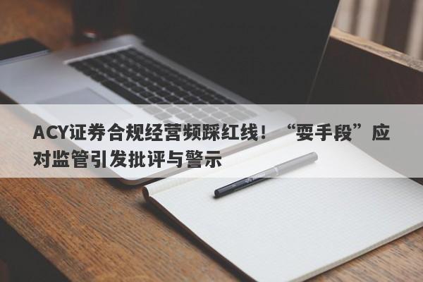 ACY证券合规经营频踩红线！“耍手段”应对监管引发批评与警示