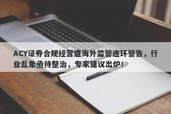 ACY证券合规经营遭海外监管连环警告，行业乱象亟待整治，专家建议出炉！