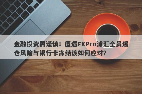 金融投资需谨慎！遭遇FXPro浦汇全员爆仓风险与银行卡冻结该如何应对？