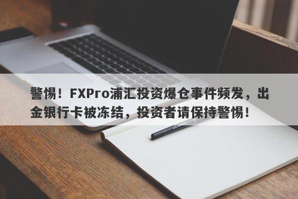 警惕！FXPro浦汇投资爆仓事件频发，出金银行卡被冻结，投资者请保持警惕！