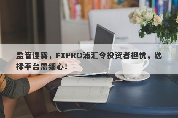 监管迷雾，FXPRO浦汇令投资者担忧，选择平台需细心！