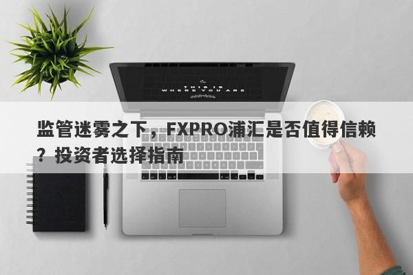 监管迷雾之下，FXPRO浦汇是否值得信赖？投资者选择指南