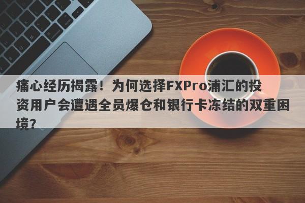 痛心经历揭露！为何选择FXPro浦汇的投资用户会遭遇全员爆仓和银行卡冻结的双重困境？