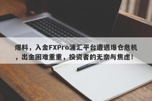 爆料，入金FXPro浦汇平台遭遇爆仓危机，出金困难重重，投资者的无奈与焦虑！