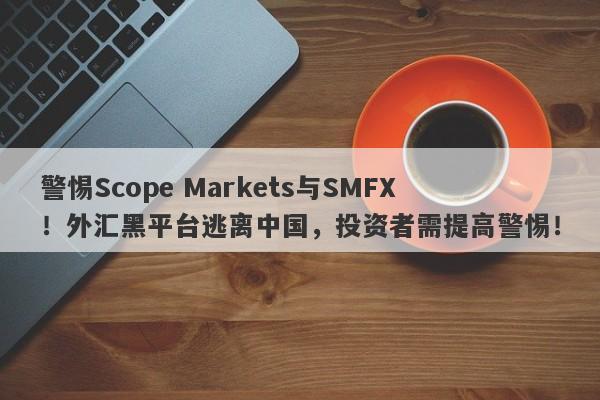 警惕Scope Markets与SMFX！外汇黑平台逃离中国，投资者需提高警惕！