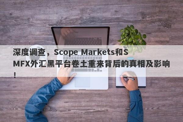 深度调查，Scope Markets和SMFX外汇黑平台卷土重来背后的真相及影响！