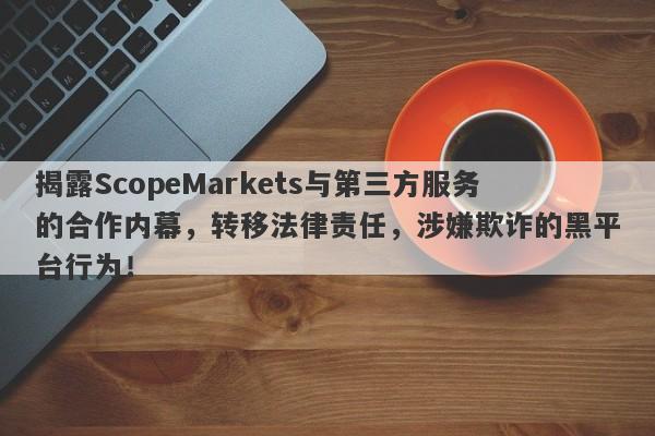 揭露ScopeMarkets与第三方服务的合作内幕，转移法律责任，涉嫌欺诈的黑平台行为！