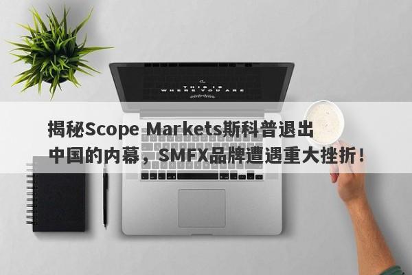 揭秘Scope Markets斯科普退出中国的内幕，SMFX品牌遭遇重大挫折！