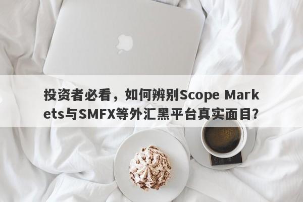 投资者必看，如何辨别Scope Markets与SMFX等外汇黑平台真实面目？