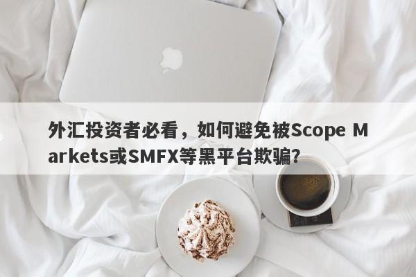 外汇投资者必看，如何避免被Scope Markets或SMFX等黑平台欺骗？