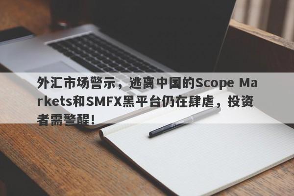 外汇市场警示，逃离中国的Scope Markets和SMFX黑平台仍在肆虐，投资者需警醒！