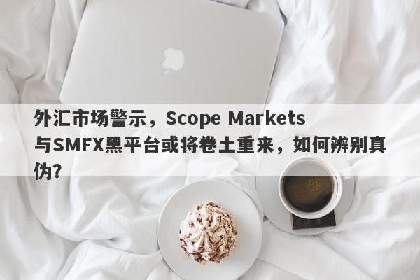 外汇市场警示，Scope Markets与SMFX黑平台或将卷土重来，如何辨别真伪？