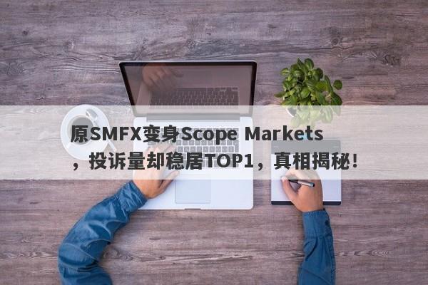 原SMFX变身Scope Markets，投诉量却稳居TOP1，真相揭秘！