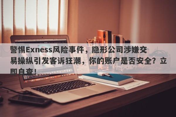 警惕Exness风险事件，隐形公司涉嫌交易操纵引发客诉狂潮，你的账户是否安全？立即自查！