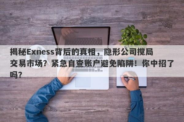 揭秘Exness背后的真相，隐形公司搅局交易市场？紧急自查账户避免陷阱！你中招了吗？